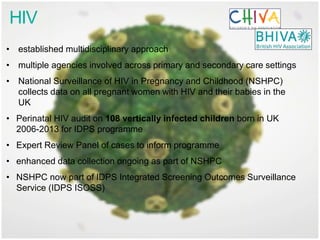 HIV
• established multidisciplinary approach
• multiple agencies involved across primary and secondary care settings
• National Surveillance of HIV in Pregnancy and Childhood (NSHPC)
collects data on all pregnant women with HIV and their babies in the
UK
• Perinatal HIV audit on 108 vertically infected children born in UK
2006-2013 for IDPS programme
• Expert Review Panel of cases to inform programme
• enhanced data collection ongoing as part of NSHPC
• NSHPC now part of IDPS Integrated Screening Outcomes Surveillance
Service (IDPS ISOSS)
 