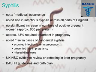 Syphilis
• not a ‘medieval’ occurrence
• noted rise in infectious syphilis across all parts of England
• no significant increase in numbers of positive pregnant
women (approx. 800 per annum)
• approx. 43% required treatment in pregnancy
• noted ‘rise’ in cases of congenital syphilis
• acquired infection later in pregnancy
• presented late in pregnancy
• missed diagnoses
• UK NSC evidence review on retesting in later pregnancy
• BASHH guidelines and birth plan
 