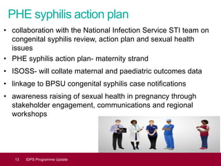 PHE syphilis action plan
• collaboration with the National Infection Service STI team on
congenital syphilis review, action plan and sexual health
issues
• PHE syphilis action plan- maternity strand
• ISOSS- will collate maternal and paediatric outcomes data
• linkage to BPSU congenital syphilis case notifications
• awareness raising of sexual health in pregnancy through
stakeholder engagement, communications and regional
workshops
13 IDPS Programme Update
 