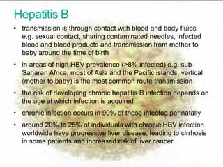Hepatitis B
• transmission is through contact with blood and body fluids
e.g. sexual contact, sharing contaminated needles, infected
blood and blood products and transmission from mother to
baby around the time of birth
• in areas of high HBV prevalence (>8% infected) e.g. sub-
Saharan Africa, most of Asia and the Pacific islands, vertical
(mother to baby) is the most common route transmission
• the risk of developing chronic hepatitis B infection depends on
the age at which infection is acquired
• chronic infection occurs in 90% of those infected perinatally
• around 20% to 25% of individuals with chronic HBV infection
worldwide have progressive liver disease, leading to cirrhosis
in some patients and increased risk of liver cancer
IDPS Programme Update
 