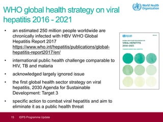 WHO global health strategy on viral
hepatitis 2016 - 2021
• an estimated 250 million people worldwide are
chronically infected with HBV WHO Global
Hepatitis Report 2017
https://www.who.int/hepatitis/publications/global-
hepatitis-report2017/en/
• international public health challenge comparable to
HIV, TB and malaria
• acknowledged largely ignored issue
• the first global health sector strategy on viral
hepatitis, 2030 Agenda for Sustainable
Development: Target 3
• specific action to combat viral hepatitis and aim to
eliminate it as a public health threat
15 IDPS Programme Update
 