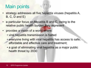 Main points
• strategy addresses all five hepatitis viruses (hepatitis A,
B, C, D and E)
• a particular focus on hepatitis B and C, owing to the
relative public health burden they represent
• provides a vision of a world where:
• viral hepatitis transmission is halted
• everyone living with viral hepatitis has access to safe,
affordable and effective care and treatment;
• a goal of eliminating viral hepatitis as a major public
health threat by 2030
16 IDPS Programme Update
 