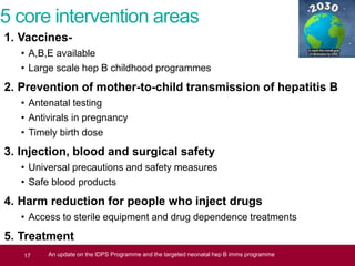 5 core intervention areas
1. Vaccines-
• A,B,E available
• Large scale hep B childhood programmes
2. Prevention of mother-to-child transmission of hepatitis B
• Antenatal testing
• Antivirals in pregnancy
• Timely birth dose
3. Injection, blood and surgical safety
• Universal precautions and safety measures
• Safe blood products
4. Harm reduction for people who inject drugs
• Access to sterile equipment and drug dependence treatments
5. Treatment
• Effective treatment and monitoring regimensIDPS Programme Update17 An update on the IDPS Programme and the targeted neonatal hep B imms programme
 