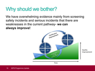 Why should we bother?
We have overwhelming evidence mainly from screening
safety incidents and serious incidents that there are
weaknesses in the current pathway- we can
always improve!
19 IDPS Programme Update
 