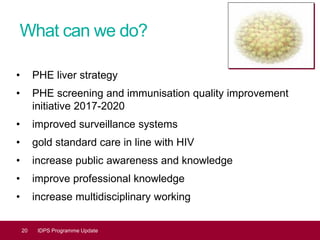 What can we do?
• PHE liver strategy
• PHE screening and immunisation quality improvement
initiative 2017-2020
• improved surveillance systems
• gold standard care in line with HIV
• increase public awareness and knowledge
• improve professional knowledge
• increase multidisciplinary working
20 IDPS Programme Update
 
