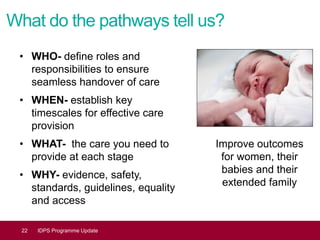 What do the pathways tell us?
• WHO- define roles and
responsibilities to ensure
seamless handover of care
• WHEN- establish key
timescales for effective care
provision
• WHAT- the care you need to
provide at each stage
• WHY- evidence, safety,
standards, guidelines, equality
and access
22 IDPS Programme Update
Improve outcomes
for women, their
babies and their
extended family
 