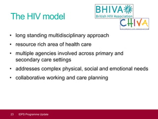 The HIV model
• long standing multidisciplinary approach
• resource rich area of health care
• multiple agencies involved across primary and
secondary care settings
• addresses complex physical, social and emotional needs
• collaborative working and care planning
23 IDPS Programme Update
 