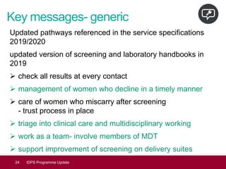 Key messages- generic
Updated pathways referenced in the service specifications
2019/2020
updated version of screening and laboratory handbooks in
2019
➢ check all results at every contact
➢ management of women who decline in a timely manner
➢ care of women who miscarry after screening
- trust process in place
➢ triage into clinical care and multidisciplinary working
➢ work as a team- involve members of MDT
➢ support improvement of screening on delivery suites
24 IDPS Programme Update
 