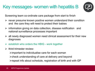 Key messages- women with hepatitis B
Screening team co-ordinate care package from start to finish
➢ never presume known positive women understand their condition
and the care they will need to protect their babies
➢ information giving on data collection, disease notification and
national surveillance processes important
➢ all newly diagnosed women need clinical assessment for their new
diagnoses
➢ establish who orders the HBIG - work together
➢ third trimester review-
➢important to individualise care for each woman
➢check understanding of care at delivery and beyond
➢repeat info about schedule, registration of birth and with GP
25 IDPS Programme Update
 