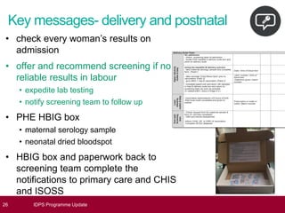 Key messages- delivery and postnatal
26 IDPS Programme Update
• check every woman’s results on
admission
• offer and recommend screening if no
reliable results in labour
• expedite lab testing
• notify screening team to follow up
• PHE HBIG box
• maternal serology sample
• neonatal dried bloodspot
• HBIG box and paperwork back to
screening team complete the
notifications to primary care and CHIS
and ISOSS
 