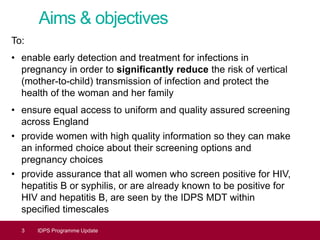 Aims & objectives
To:
• enable early detection and treatment for infections in
pregnancy in order to significantly reduce the risk of vertical
(mother-to-child) transmission of infection and protect the
health of the woman and her family
• ensure equal access to uniform and quality assured screening
across England
• provide women with high quality information so they can make
an informed choice about their screening options and
pregnancy choices
• provide assurance that all women who screen positive for HIV,
hepatitis B or syphilis, or are already known to be positive for
HIV and hepatitis B, are seen by the IDPS MDT within
specified timescales
3 IDPS Programme Update
 