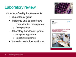 Laboratory review
Laboratory Quality Improvements:
• clinical task group
• incidents and data reviews
o contamination management
o false positives
• laboratory handbook update
o analyses algorithms
o reporting guidance
• annual stakeholder workshop
4 IDPS Programme Update
 