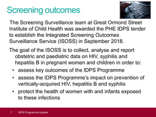 Screening outcomes
The Screening Surveillance team at Great Ormond Street
Institute of Child Health was awarded the PHE IDPS tender
to establish the Integrated Screening Outcomes
Surveillance Service (ISOSS) in September 2018.
The goal of the ISOSS is to collect, analyse and report
obstetric and paediatric data on HIV, syphilis and
hepatitis B in pregnant women and children in order to:
• assess key outcomes of the IDPS Programme
• assess the IDPS Programme’s impact on prevention of
vertically-acquired HIV, hepatitis B and syphilis
• protect the health of women with and infants exposed
to these infections
7 IDPS Programme Update
 