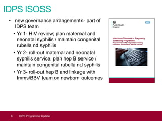 IDPS ISOSS
• new governance arrangements- part of
IDPS team
• Yr 1- HIV review; plan maternal and
neonatal syphilis / maintain congenital
rubella nd syphilis
• Yr 2- roll-out maternal and neonatal
syphilis service, plan hep B service /
maintain congenital rubella nd syphilis
• Yr 3- roll-out hep B and linkage with
Imms/BBV team on newborn outcomes
8 IDPS Programme Update
 