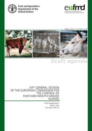 ROME, ITALY 17-18 APRIL 2019
Draft agenda
43RD
GENERAL SESSION
OF THE EUROPEAN COMMISSION FOR
THE CONTROL OF
FOOT-AND-MOUTH DISEASE
(EuFMD)
FAO Headquarters
Rome, Italy
Iran Room (B116)
 