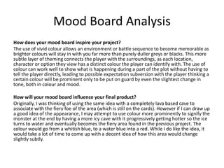 Mood Board Analysis
How does your mood board inspire your project?
The use of vivid colour allows an environment or battle sequence to become memorable as
brighter colours will stay in with you far more than purely duller greys or blacks. This more
subtle layer of theming connects the player with the surroundings, as each location,
character or option they view has a distinct colour the player can identify with. The use of
colour can work well to show what is happening during a part of the plot without having to
tell the player directly, leading to possible expectation subversion with the player thinking a
certain colour will be prominent only to be put on guard by even the slightest change in
tone, both in colour and mood.
How will your mood board influence your final product?
Originally, I was thinking of using the same idea with a completely lava based cave to
associate with the fiery foe of the area (which is still on the cards). However if I can draw up
a good idea of the appearance, I may attempt to use colour more prominently to signify the
monster at the end by having a more icy cave with it progressively getting hotter so the ice
turns to water and eventually becomes the fiery area found in the previous project. The
colour would go from a whitish blue, to a water blue into a red. While I do like the idea, it
would take a lot of time to come up with a decent idea of how this area would change
slightly subtly.
 
