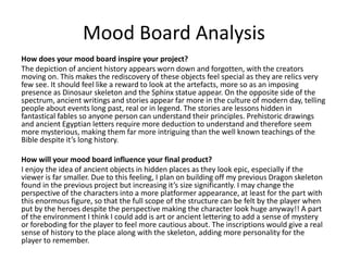 Mood Board Analysis
How does your mood board inspire your project?
The depiction of ancient history appears worn down and forgotten, with the creators
moving on. This makes the rediscovery of these objects feel special as they are relics very
few see. It should feel like a reward to look at the artefacts, more so as an imposing
presence as Dinosaur skeleton and the Sphinx statue appear. On the opposite side of the
spectrum, ancient writings and stories appear far more in the culture of modern day, telling
people about events long past, real or in legend. The stories are lessons hidden in
fantastical fables so anyone person can understand their principles. Prehistoric drawings
and ancient Egyptian letters require more deduction to understand and therefore seem
more mysterious, making them far more intriguing than the well known teachings of the
Bible despite it’s long history.
How will your mood board influence your final product?
I enjoy the idea of ancient objects in hidden places as they look epic, especially if the
viewer is far smaller. Due to this feeling, I plan on building off my previous Dragon skeleton
found in the previous project but increasing it’s size significantly. I may change the
perspective of the characters into a more platformer appearance, at least for the part with
this enormous figure, so that the full scope of the structure can be felt by the player when
put by the heroes despite the perspective making the character look huge anyway!! A part
of the environment I think I could add is art or ancient lettering to add a sense of mystery
or foreboding for the player to feel more cautious about. The inscriptions would give a real
sense of history to the place along with the skeleton, adding more personality for the
player to remember.
 