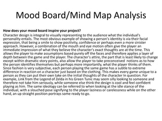 Mood Board/Mind Map Analysis
How does your mood board inspire your project?
Character design is integral to visually representing to the audience what the individual's
personality entails. The most obvious example of showing a person's identity is via their facial
expression, that being a smile to show positivity, confidence or perhaps even a more sinister
approach. However, a combination of the mouth and eye motion often give the player an
immediate impression of what they believe the character's exact thoughts are at the time. This
allows the player to make assumptions based purely off the faces and therefore applies a layer of
depth between the game and the player. The character's attire, the part that is least likely to change
except within dramatic story points, also allow the player to take preconceived notions as to how
the person identifies themselves but perhaps more importantly, what the player thinks of them.
Since fashion is very subjective, each person playing the same game has a subtle to extreme
difference in reaction on a character just based on the clothing. This makes every game unique to a
person as they can put their own take on the initial thoughts of the character In question. For
example, Link from the Legend of Zelda in his Green Tunic may seem silly looking to someone and
therefore not take him seriously, while someone else think the design is cool and feel confident
playing as him. The same ideology can be referred to when looking at the idle stance of the
individual, with a slouched pose signifying to the player laziness or carelessness while on the other
hand, an up straight position portrays some ready to go.
 