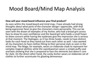 Mood Board/Mind Map Analysis
How will your mood board influence your final product?
As seen within the mood board and mind map, I have already had strong
thoughts about what parts of the character design I appreciate, with that
being expressive faces to give the characters more personality. This can be
seen with the drawn of examples of my Archer, who had a broad grin across
face to show his over-confidence and the Sword girl who holds a small frown
to show concern while having the eyebrows give the impression she is serious
at that moment. The Hydragon, as it has three heads, needs to have distinct
looks for each head so they stand out from each other as well. I also wanted
all my characters to have clothes fitting to their personal style as seen in the
mind map. The Mage, for example, wears an elaborate cloak to represent her
complex magical abilities while the swordswoman wears a simple puffy coat
and bots showing that she is prepared to face the elements but doesn't care
for style. On the direct other hand, the cocky Archer wears an elaborate set of
clothes to further accentuate his gloating demeanour.
 