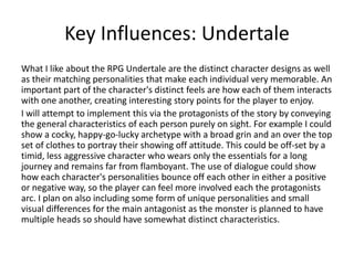 Key Influences: Undertale
What I like about the RPG Undertale are the distinct character designs as well
as their matching personalities that make each individual very memorable. An
important part of the character's distinct feels are how each of them interacts
with one another, creating interesting story points for the player to enjoy.
I will attempt to implement this via the protagonists of the story by conveying
the general characteristics of each person purely on sight. For example I could
show a cocky, happy-go-lucky archetype with a broad grin and an over the top
set of clothes to portray their showing off attitude. This could be off-set by a
timid, less aggressive character who wears only the essentials for a long
journey and remains far from flamboyant. The use of dialogue could show
how each character's personalities bounce off each other in either a positive
or negative way, so the player can feel more involved each the protagonists
arc. I plan on also including some form of unique personalities and small
visual differences for the main antagonist as the monster is planned to have
multiple heads so should have somewhat distinct characteristics.
 
