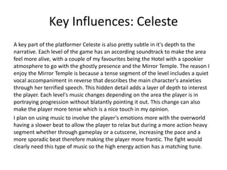 Key Influences: Celeste
A key part of the platformer Celeste is also pretty subtle in it's depth to the
narrative. Each level of the game has an according soundtrack to make the area
feel more alive, with a couple of my favourites being the Hotel with a spookier
atmosphere to go with the ghostly presence and the Mirror Temple. The reason I
enjoy the Mirror Temple is because a tense segment of the level includes a quiet
vocal accompaniment in reverse that describes the main character's anxieties
through her terrified speech. This hidden detail adds a layer of depth to interest
the player. Each level's music changes depending on the area the player is in
portraying progression without blatantly pointing it out. This change can also
make the player more tense which is a nice touch in my opinion.
I plan on using music to involve the player's emotions more with the overworld
having a slower beat to allow the player to relax but during a more action heavy
segment whether through gameplay or a cutscene, increasing the pace and a
more sporadic beat therefore making the player more frantic. The fight would
clearly need this type of music so the high energy action has a matching tune.
 