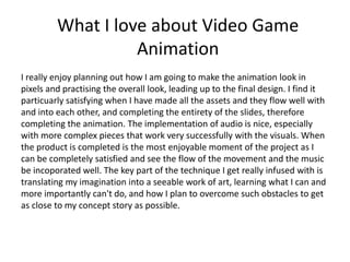 What I love about Video Game
Animation
I really enjoy planning out how I am going to make the animation look in
pixels and practising the overall look, leading up to the final design. I find it
particuarly satisfying when I have made all the assets and they flow well with
and into each other, and completing the entirety of the slides, therefore
completing the animation. The implementation of audio is nice, especially
with more complex pieces that work very successfully with the visuals. When
the product is completed is the most enjoyable moment of the project as I
can be completely satisfied and see the flow of the movement and the music
be incoporated well. The key part of the technique I get really infused with is
translating my imagination into a seeable work of art, learning what I can and
more importantly can't do, and how I plan to overcome such obstacles to get
as close to my concept story as possible.
 
