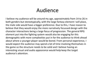 Audience
I believe my audience will be around my age, approximately from 14 to 26 in
both genders but stereotypically, with the large fantasy element I will place,
the male side would have a bigger preference. Due to this, I have reason to
believe that they would enjoy the more narratively focussed design with the
character interactions being a large focus of progression. The general RPG
element put into the fighting system would also be engaging for this
demographic with more complexities put in for the audience to think ahead
about where a younger player would be bored. From personal experience, I
would expect the audience may spend a lot of time involving themselves in
the game so the structure needs to be solid and I believe having an
interesting visual and audio appearance would help keep the target
audience‘s attention.
 