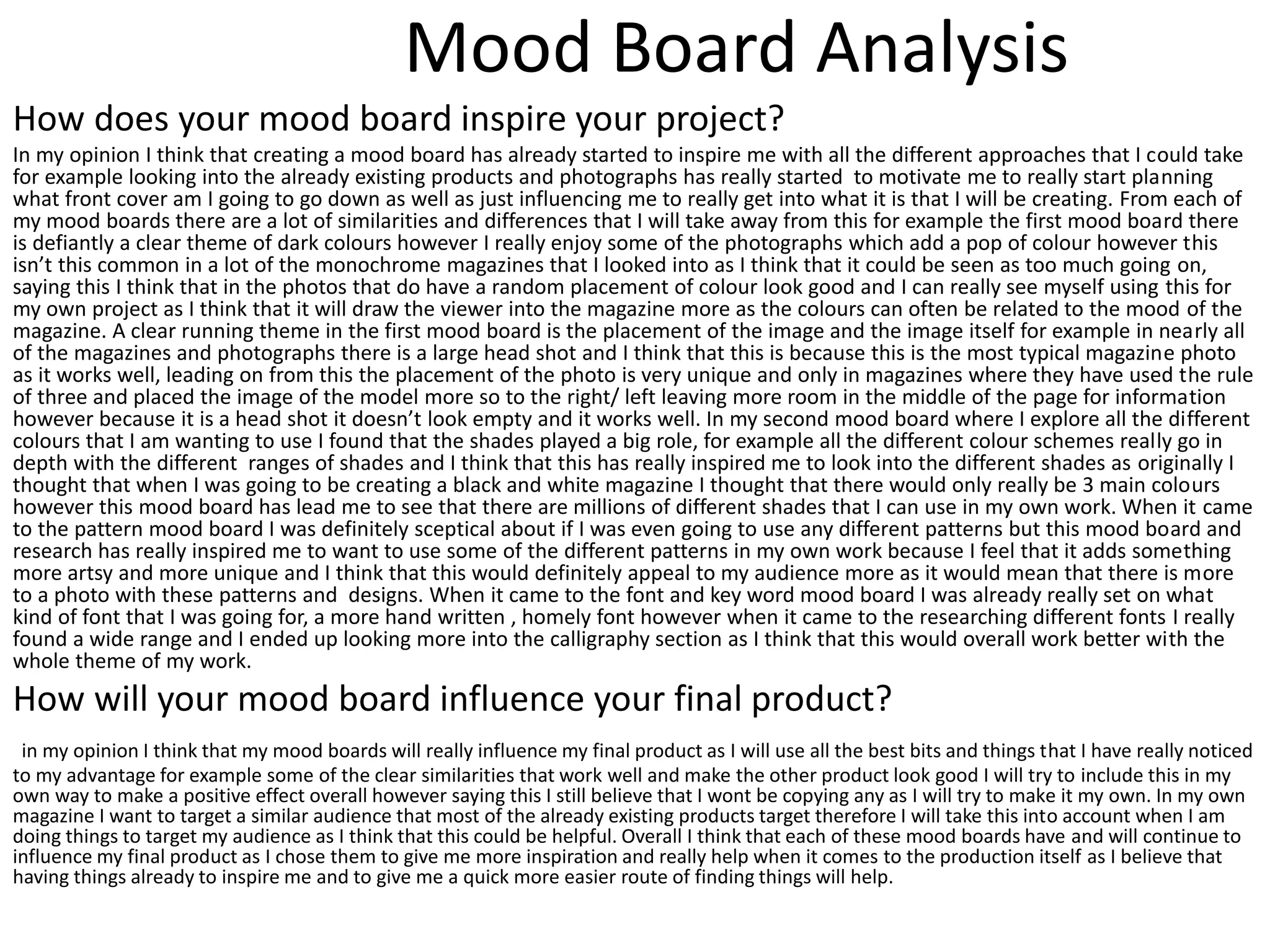 Mood Board Analysis
How does your mood board inspire your project?
In my opinion I think that creating a mood board has already started to inspire me with all the different approaches that I could take
for example looking into the already existing products and photographs has really started to motivate me to really start planning
what front cover am I going to go down as well as just influencing me to really get into what it is that I will be creating. From each of
my mood boards there are a lot of similarities and differences that I will take away from this for example the first mood board there
is defiantly a clear theme of dark colours however I really enjoy some of the photographs which add a pop of colour however this
isn’t this common in a lot of the monochrome magazines that I looked into as I think that it could be seen as too much going on,
saying this I think that in the photos that do have a random placement of colour look good and I can really see myself using this for
my own project as I think that it will draw the viewer into the magazine more as the colours can often be related to the mood of the
magazine. A clear running theme in the first mood board is the placement of the image and the image itself for example in nearly all
of the magazines and photographs there is a large head shot and I think that this is because this is the most typical magazine photo
as it works well, leading on from this the placement of the photo is very unique and only in magazines where they have used the rule
of three and placed the image of the model more so to the right/ left leaving more room in the middle of the page for information
however because it is a head shot it doesn’t look empty and it works well. In my second mood board where I explore all the different
colours that I am wanting to use I found that the shades played a big role, for example all the different colour schemes really go in
depth with the different ranges of shades and I think that this has really inspired me to look into the different shades as originally I
thought that when I was going to be creating a black and white magazine I thought that there would only really be 3 main colours
however this mood board has lead me to see that there are millions of different shades that I can use in my own work. When it came
to the pattern mood board I was definitely sceptical about if I was even going to use any different patterns but this mood board and
research has really inspired me to want to use some of the different patterns in my own work because I feel that it adds something
more artsy and more unique and I think that this would definitely appeal to my audience more as it would mean that there is more
to a photo with these patterns and designs. When it came to the font and key word mood board I was already really set on what
kind of font that I was going for, a more hand written , homely font however when it came to the researching different fonts I really
found a wide range and I ended up looking more into the calligraphy section as I think that this would overall work better with the
whole theme of my work.
How will your mood board influence your final product?
in my opinion I think that my mood boards will really influence my final product as I will use all the best bits and things that I have really noticed
to my advantage for example some of the clear similarities that work well and make the other product look good I will try to include this in my
own way to make a positive effect overall however saying this I still believe that I wont be copying any as I will try to make it my own. In my own
magazine I want to target a similar audience that most of the already existing products target therefore I will take this into account when I am
doing things to target my audience as I think that this could be helpful. Overall I think that each of these mood boards have and will continue to
influence my final product as I chose them to give me more inspiration and really help when it comes to the production itself as I believe that
having things already to inspire me and to give me a quick more easier route of finding things will help.
 