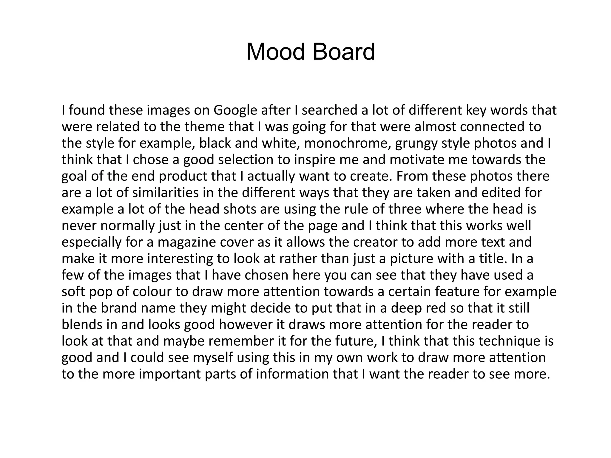 I found these images on Google after I searched a lot of different key words that
were related to the theme that I was going for that were almost connected to
the style for example, black and white, monochrome, grungy style photos and I
think that I chose a good selection to inspire me and motivate me towards the
goal of the end product that I actually want to create. From these photos there
are a lot of similarities in the different ways that they are taken and edited for
example a lot of the head shots are using the rule of three where the head is
never normally just in the center of the page and I think that this works well
especially for a magazine cover as it allows the creator to add more text and
make it more interesting to look at rather than just a picture with a title. In a
few of the images that I have chosen here you can see that they have used a
soft pop of colour to draw more attention towards a certain feature for example
in the brand name they might decide to put that in a deep red so that it still
blends in and looks good however it draws more attention for the reader to
look at that and maybe remember it for the future, I think that this technique is
good and I could see myself using this in my own work to draw more attention
to the more important parts of information that I want the reader to see more.
Mood Board
 