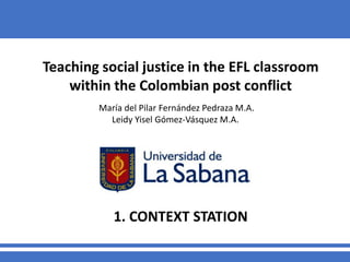 Teaching social justice in the EFL classroom
within the Colombian post conflict
María del Pilar Fernández Pedraza M.A.
Leidy Yisel Gómez-Vásquez M.A.
1. CONTEXT STATION
 
