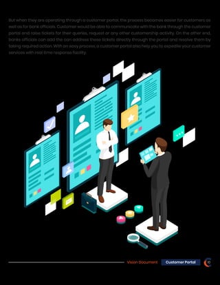 Vision Document 10Customer Portal
But when they are operating through a customer portal, the process becomes easier for customers as
well as for bank officials. Customer would be able to communicate with the bank through the customer
portal and raise tickets for their queries, request or any other customership activity. On the other end,
banks officials can add the can address these tickets directly through the portal and resolve them by
taking required action. With an easy process, a customer portal also help you to expedite your customer
services with real time response facility.
 