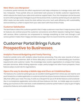 Vision Document Customer Portal 14
Analytics Powered Budgeting and Yearly Planning
Customer portals come with analytics about business processing. They also save records of all your
engagements with customers. Both of these data play a crucial role in understanding your business
requirements and customer needs. This knowledge base assists organizations to analyze their today
and plan tomorrow. While thinking expansion scope, yearly budget and other future prospects, these
features plays crucial role for organizations.
Opens the way to develop a Mobile App and Gives an Established Base
The features of a customer portal give you an excellent starting point from where you can look for and
push forward to a mobile application. A customer portal has all your business features and the function-
ality that suffice your need. This way, it works as a blueprint for you to fit all the features and functional-
ities in a smartphone application and enlists all these features into that. As mobile apps are crucial in
taking your business to the next level, a well established customer portal makes it easy to give it highly
productive features and usable attributes.
Customer Portal Brings Future
Prospective to Businesses
More Work, Less Manpower
A customer portal minimize the effort requirement and helps enterprises to manage more work with
less manpower. These portals drive an automated work process to handle customer requirements,
which reduces the load of your sales and customer support team. Thus, this manpower can be focused
to some other progressive strategies to push the business limits. Customer portal not just cuts down the
effort needs, but also works round the clock without any error. Such work efficiency with sustainability
and consistency is unfair to expect from your sales team with these kinds of tools.
Customer Satisfaction
The best feature about the customer portal is that, it helps customers more than it helps business. All of
its features are centred around the customer convenience and efforts towards making them happy
with services. When customers are empowered to manage everything on their own through a self
service portal, it makes them happy and also encourages them to recommend the services to others.
 