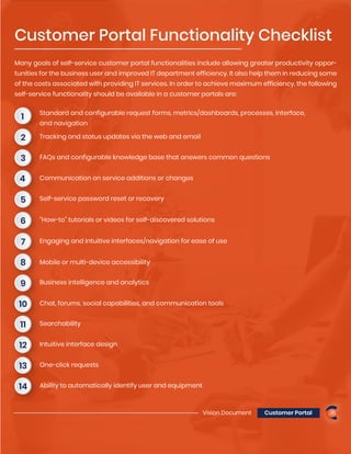 Vision Document Customer Portal 15
Many goals of self-service customer portal functionalities include allowing greater productivity oppor-
tunities for the business user and improved IT department efficiency. It also help them in reducing some
of the costs associated with providing IT services. In order to achieve maximum efficiency, the following
self-service functionality should be available in a customer portals are:
Standard and configurable request forms, metrics/dashboards, processes, interface,
and navigation
Customer Portal Functionality Checklist
1
Tracking and status updates via the web and email2
FAQs and configurable knowledge base that answers common questions3
Communication on service additions or changes4
Self-service password reset or recovery5
“How-to” tutorials or videos for self-discovered solutions6
Engaging and intuitive interfaces/navigation for ease of use7
Mobile or multi-device accessibility8
Business intelligence and analytics9
Chat, forums, social capabilities, and communication tools10
Searchability11
Intuitive interface design12
One-click requests13
Ability to automatically identify user and equipment14
 