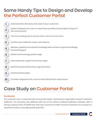 Vision Document Customer Portal 16
Some Handy Tips to Design and Develop
the Perfect Customer Portal
Understand the demands and needs of your customers1
Gather feedback from users on what they would like to accomplish using an IT
self-service portal
2
Test out a small group of services with a sub-set of end-users3
Continuously moderate, review, and improve4
Maintain updated and relevant knowledge base content using the Knowledge
Centered Support
5
Market and encourage portal usage6
Gain leadership support to promote usage7
Brand the portal with business logo and colors8
Avoid technical jargon9
Consider integrated tools, such as Active Directory for easy access10
Customer
The customer was a newly licensed commercial health maintenance organization based in Northern
California. The company was affiliated with one of the nation’s leading healthcare networks. With a
strong customer base of 15,000 lives that was covered by health insurance products, the company is
expected to have a very high growth potential.
Case Study on Customer Portal
 