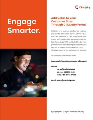 Engage
Smarter.
Add Value to Your
Customer Base
Through CRMJetty Portal.
CRMJetty is a business intelligence solution
provider for corporates across all the indus-
tries. We specialize in CRM applications with
major technologies like Microsoft Dynamics,
Salesforce, SugarCRM, and SuiteCRM. Our next
generation solutions add improvisation to your
process to make it more productive, cost-
effective, user-friendly and customer oriented.
Tour crmjetty.com to learn more.
For more information, connect with us at:
Phone:
US : +1 (408) 329-9693
UK : +44 20 3893 2693
India : +91-91067 47559
Email: sales@crmjetty.com
Copyrights. All Rights Reserved CRMJetty.
 