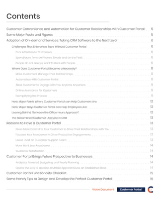 Contents
Customer Convenience and Automation for Customer Relationships with Customer Portal 5
Some Major Facts and Figures 5
Adoption of On-demand Services: Taking CRM Software to the Next Level 6
Reasons to Have a Customer Portal 13
Challenges That Enterprises Face Without Customer Portal 6
Poor Attention to Customers 6
Spend More Time on Phones, Emails and on the Field 6
People do not always want to deal with People 6
Where Does Customer Portal Become a Necessity? 8
Here, Major Points Where Customer Portal can Help Customers Are: 12
Here, Major Ways Customer Portal can Help Employees Are: 12
Leaving Behind “Between the Office Hours Approach” 12
The Streamlined Customer Lifecycle in CRM 13
Gives More Control to Your Customer to Drive Their Relationships with You 13
Focuses Your Manpower in Other Productive Engagements 13
Customer Portal Brings Future Prospective to Businesses 14
Customer Portal Functionality Checklist 15
Some Handy Tips to Design and Develop the Perfect Customer Portal 16
Analytics Powered Budgeting and Yearly Planning 14
Opens the way to develop a Mobile App and Gives an Established Base 14
Lower Load on Customer Support Team 13
More Work, Less Manpower 14
Customer Satisfaction 14
Make Customers Manage Their Relationships 8
Automation with Customer Portal 8
Allow Customer to Engage with You Anytime Anywhere 9
Online Assistance for Customers 9
Exemplifying the Process 9
Vision Document 3Customer Portal
 