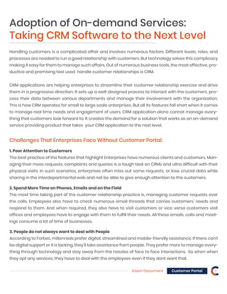 Vision Document 6Customer Portal
Challenges That Enterprises Face Without Customer Portal:
Handling customers is a complicated affair and involves numerous factors. Different levels, roles, and
processes are needed to run a good relationship with customers. But technology solves this complicacy
making it easy for them to manage such affairs. Out of numerous business tools, the most effective, pro-
ductive and promising tool used handle customer relationships is CRM.
CRM applications are helping enterprises to streamline their customer relationship exercise and drive
them in a progressive direction. It sets up a well-designed process to interact with the customers, pro-
cess their data between various departments and manage their involvement with the organization.
This is how CRM operates for small to large scale enterprises. But all its features fall short when it comes
to manage real time needs and engagement of users. CRM application alone cannot manage every-
thing that customers look forward to. It creates the demand for a solution that works as an on-demand
service providing product that takes your CRM application to the next level.
1. Poor Attention to Customers
The best practice of the features that highlight Enterprises have numerous clients and customers. Man-
aging their mass requests, complaints and queries is a tough task on CRMs and ultra difficult with their
physical visits. In such scenarios, enterprises often miss out some requests, or lose crucial data while
sharing in the interdepartmental web and not be able to give enough attention to the customers.
2. Spend More Time on Phones, Emails and on the Field
The most time taking part of the customer relationship practice is, managing customer requests over
the calls. Employees also have to check numerous email threads that carries customers’ needs and
respond to them. And when required, they also have to visit customers or vice versa customers visit
offices and employees have to engage with them to fulfill their needs. All these emails, calls and meet-
ings consume a lot of time of businesses.
3. People do not always want to deal with People
According to Forbes, millennials prefer digital, streamlined and mobile-friendly assistance. If there can’t
be digital support or it is lacking, they’ll take assistance from people. They prefer more to manage every-
thing through technology and stay away from the hassles of face to face interactions. So when when
they opt any services, they have to deal with the employees even if they dont want that.
Adoption of On-demand Services:
Taking CRM Software to the Next Level
 