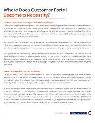 Vision Document 8Customer Portal
Make Customers Manage Their Relationships
To manage a good relationship with users, businesses are relying more on Customer relationship Man-
agement tools. These tools help them to explore all the edges of their customer engagements, from
getting the opportunity and prospecting the lead, to managing their after-tracking details. Within all the
faucets of a CRM software, there are functionalities available to accelerate the the business processing
while making it productive and dynamic.
But these features accelerate only at the enterprise end and excludes customer. The exclusion results
into a slow process in the customers relationship activities where customers are involved. Parallel to this,
a customer portal also gives convenience, ease to use services and get a good customer experience.
With general CRM functionality, only employees and sales team hold the control. This control entitles
them with a responsibility to resolve each and every single request and query of customers by their own.
Customer portal is a tool that gives necessary controls to customers and help them to manage most of
their queries by their own. It allows them to manage everything that they want by their own and anytime
they want.
Automation with Customer Portal
On the flip side of this, it also has a drawback as it lacks automation. A CRM application runs most of the
work digitally and automizes your operations up to a certain level, where information is automatically
shared with other department, communication drafts are automatically sent to your customers and
majority of the tasks are managed with auto generate emails as well as alerts.
In such automated work environment, where everything is managed online by CRM, it becomes a bit
unreasonable if you do not involve customers with the automated information sharing. With certain
limitations, you can also not provide access of the CRM to all your customers. Thus, it leads you to
manage your customer relationships activities without much of their involvement in the CRM. Here it
creates a need for customers to visit the office, which takes your process offtrack from being complete-
ly automated and creates a demand for you to put hands on to manual activities.
Where Does Customer Portal
Become a Necessity?
 