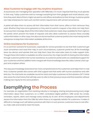 Vision Document 9Customer Portal
Allow Customer to Engage with You Anytime Anywhere
As businesses are managing their operation with Millenials, it is much required that they must operate
in their way. Today customers wish to manage everything from their gadgets and smart devices, any-
time they want. Most of them might not want to visit offices and adhere to their timings. Customer portal
can help enterprises to meet such comfort centric requirements with utmost convenience.
A portal will allow them to access all their information from their home, office or from wherever they
want. Whether they have some grievance or they want to submit a request, a few clicks can help them
to convey their message. Most of the information that customers need, stays available for them right on
the portal, which prevent the loads of requests and also allow customers to access these crucially
useful information. In other ways, this also can be termed that customer portal is the most handy tool for
enterprises to keep their information available all the time.
Online Assistance for Customers
It is a common scenario for businesses, especially for service providers to see that their customers get
stuck somewhere and need their help. In such circumstances, customer portal has all the knowledge
base, live demos and tutorials that can help them. Save the need sales team to make support visits.
Though these information is available via other source too, the major benefit of sharing this information
through customer portal is the human assistance. As customer portal works as a dedicated support for
your customers and has addition tools merged with these knowledge base like video, tutorial, chat sup-
port and umpteen others.
This way your knowledge base becomes more comprehensive to the customers and helps them in real
time. Customer portals also comes with chat support tool that works with human assistance and with
bots too. The chat tools are available round the clock and helps customers to find solutions 24*7. Portal
also saves the chat history that will help users to refer to their previous issues and find resolution without
making new inquiry for the same problem.
Exemplifying the Process
For example, an organization from banking industry is managing, sharing and processing every single
information about their customers on a CRM’s centralized digital platform. CRM sends the emails,
reminders, reports, alerts and manage every activity by its own. All the employees and departments
access the information from the CRM. But when there is no separate solution for customers, it makes it
difficult to manage such self adhere practices with them. In such process, customers have to visit offic-
es, make calls and email to reach the bank.
 
