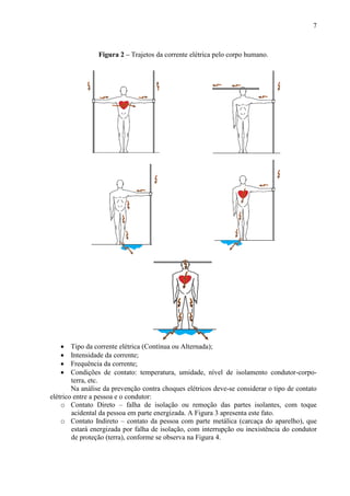 7
Figura 2 – Trajetos da corrente elétrica pelo corpo humano.
 Tipo da corrente elétrica (Contínua ou Alternada);
 Intensidade da corrente;
 Frequência da corrente;
 Condições de contato: temperatura, umidade, nível de isolamento condutor-corpo-
terra, etc.
Na análise da prevenção contra choques elétricos deve-se considerar o tipo de contato
elétrico entre a pessoa e o condutor:
o Contato Direto – falha de isolação ou remoção das partes isolantes, com toque
acidental da pessoa em parte energizada. A Figura 3 apresenta este fato.
o Contato Indireto – contato da pessoa com parte metálica (carcaça do aparelho), que
estará energizada por falha de isolação, com interrupção ou inexistência do condutor
de proteção (terra), conforme se observa na Figura 4.
 