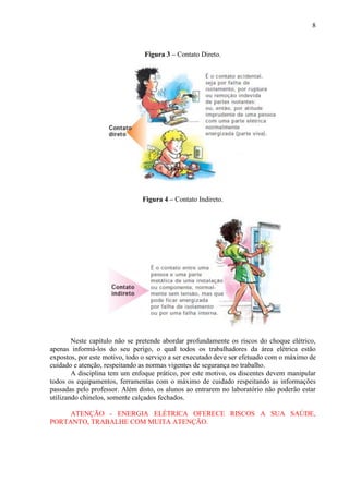 8
Figura 3 – Contato Direto.
Figura 4 – Contato Indireto.
Neste capítulo não se pretende abordar profundamente os riscos do choque elétrico,
apenas informá-los do seu perigo, o qual todos os trabalhadores da área elétrica estão
expostos, por este motivo, todo o serviço a ser executado deve ser efetuado com o máximo de
cuidado e atenção, respeitando as normas vigentes de segurança no trabalho.
A disciplina tem um enfoque prático, por este motivo, os discentes devem manipular
todos os equipamentos, ferramentas com o máximo de cuidado respeitando as informações
passadas pelo professor. Além disto, os alunos ao entrarem no laboratório não poderão estar
utilizando chinelos, somente calçados fechados.
ATENÇÃO - ENERGIA ELÉTRICA OFERECE RISCOS A SUA SAÚDE,
PORTANTO, TRABALHE COM MUITA ATENÇÃO.
 
