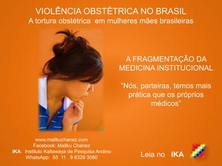 VIOLÊNCIA OBSTÉTRICA NO BRASIL
A tortura obstétrica em mulheres mães brasileiras
www.mallkuchanez.com
Facebook: Mallku Chanez
IKA: Instituto Kallawaya de Pesquisa Andino
WhatsApp: 55 11 9 6329 3080 Leia no IKA
A FRAGMENTAÇÃO DA
MEDICINA INSTITUCIONAL
“Nós, parteiras, temos mais
prática que os próprios
médicos”
 