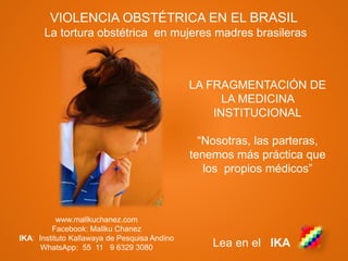 www.mallkuchanez.com
Facebook: Mallku Chanez
IKA: Instituto Kallawaya de Pesquisa Andino
WhatsApp: 55 11 9 6329 3080 Lea en el IKA
VIOLENCIA OBSTÉTRICA EN EL BRASIL
La tortura obstétrica en mujeres madres brasileras
LA FRAGMENTACIÓN DE
LA MEDICINA
INSTITUCIONAL
“Nosotras, las parteras,
tenemos más práctica que
los propios médicos”
 