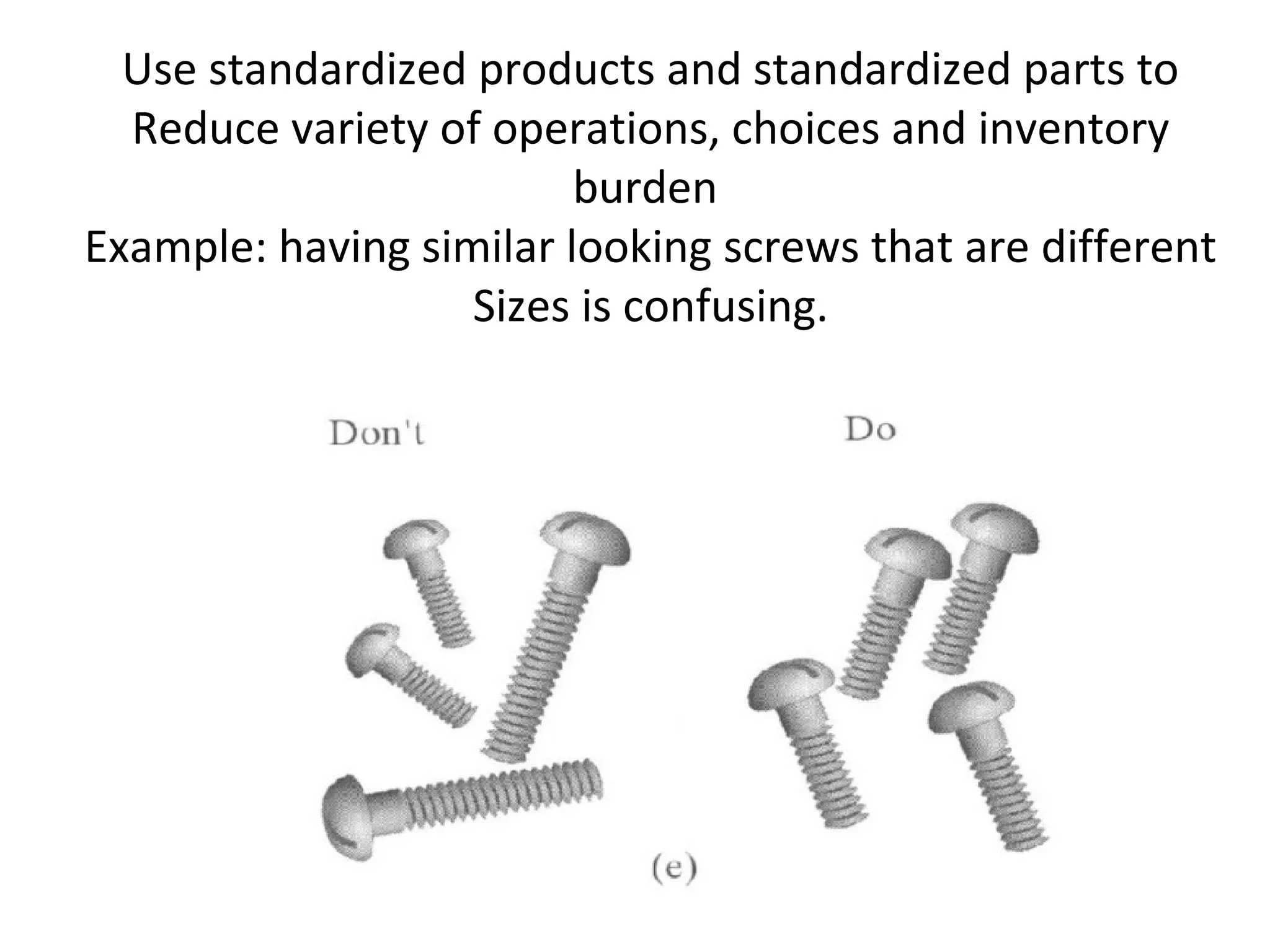 Use standardized products and standardized parts to
Reduce variety of operations, choices and inventory
burden
Example: having similar looking screws that are different
Sizes is confusing.
 