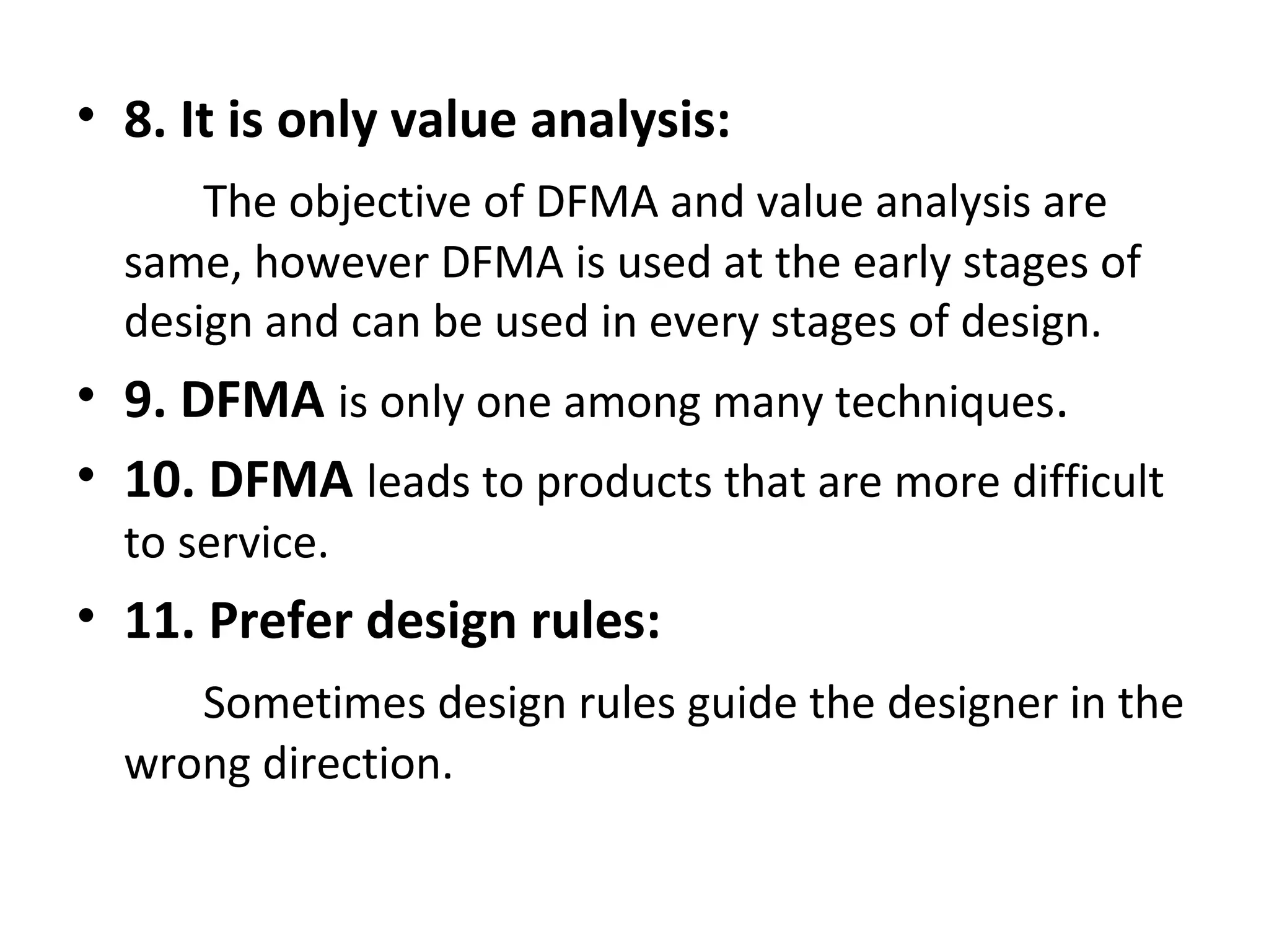 • 8. It is only value analysis:
The objective of DFMA and value analysis are
same, however DFMA is used at the early stages of
design and can be used in every stages of design.
• 9. DFMA is only one among many techniques.
• 10. DFMA leads to products that are more difficult
to service.
• 11. Prefer design rules:
Sometimes design rules guide the designer in the
wrong direction.
 