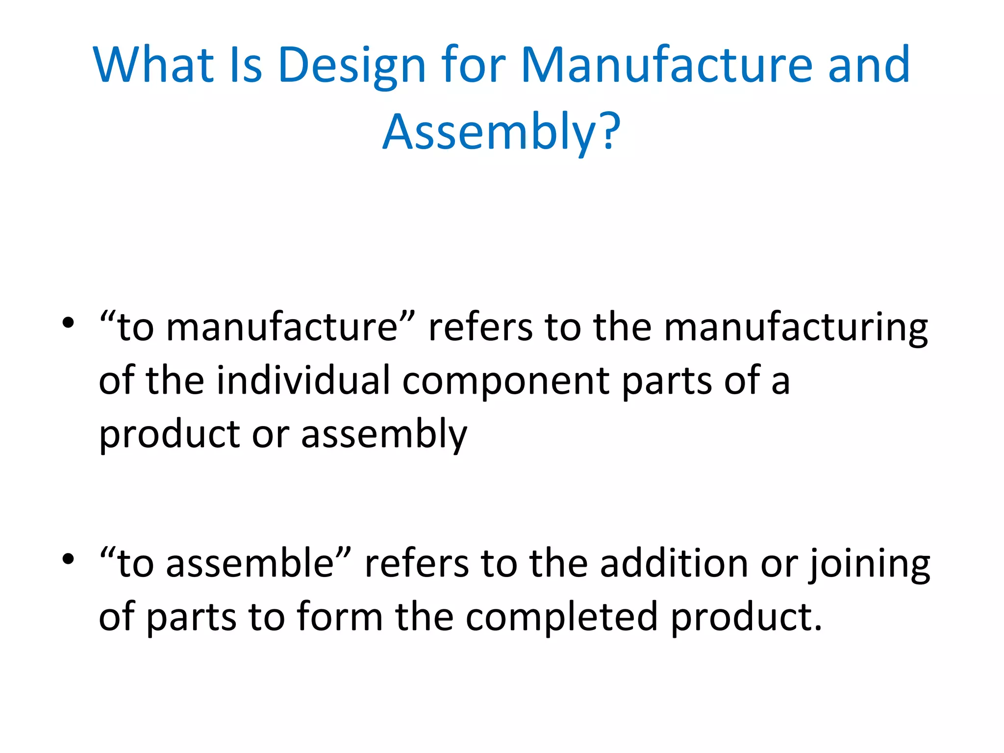 • “to manufacture” refers to the manufacturing
of the individual component parts of a
product or assembly
• “to assemble” refers to the addition or joining
of parts to form the completed product.
What Is Design for Manufacture and
Assembly?
 