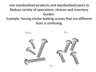 Use standardized products and standardized parts to
Reduce variety of operations, choices and inventory
burden
Example: having similar looking screws that are different
Sizes is confusing.
 