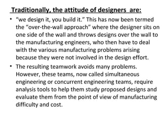 Traditionally, the attitude of designers are:
• “we design it, you build it.” This has now been termed
the “over-the-wall approach” where the designer sits on
one side of the wall and throws designs over the wall to
the manufacturing engineers, who then have to deal
with the various manufacturing problems arising
because they were not involved in the design effort.
• The resulting teamwork avoids many problems.
However, these teams, now called simultaneous
engineering or concurrent engineering teams, require
analysis tools to help them study proposed designs and
evaluate them from the point of view of manufacturing
difficulty and cost.
 