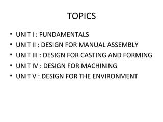 TOPICS
• UNIT I : FUNDAMENTALS
• UNIT II : DESIGN FOR MANUAL ASSEMBLY
• UNIT III : DESIGN FOR CASTING AND FORMING
• UNIT IV : DESIGN FOR MACHINING
• UNIT V : DESIGN FOR THE ENVIRONMENT
 