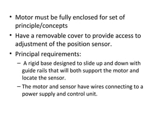 • Motor must be fully enclosed for set of
principle/concepts
• Have a removable cover to provide access to
adjustment of the position sensor.
• Principal requirements:
– A rigid base designed to slide up and down with
guide rails that will both support the motor and
locate the sensor.
– The motor and sensor have wires connecting to a
power supply and control unit.
 